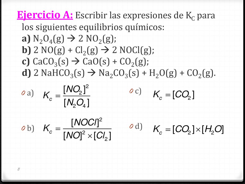 Ejercicio A: Escribir las expresiones de KC para los siguientes equilibrios químicos: a) N2O4(g)  2NO2(g); b) 2 NO(g) + Cl2(g)  2 NOCl(g); c)CaCO3(s)  CaO(s) + CO2(g); d) 2 NaHCO3(s)  Na2CO3(s) + H2O(g) + CO2(g).