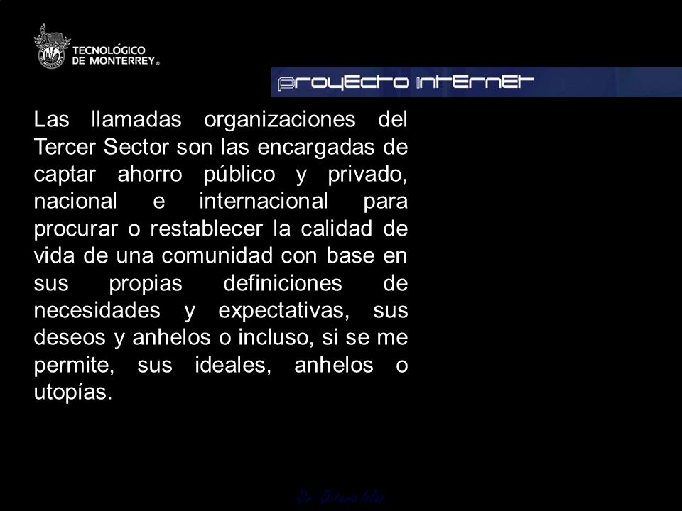 Las llamadas organizaciones del Tercer Sector son las encargadas de captar ahorro público y privado, nacional e internacional para procurar o restablecer la calidad de vida de una comunidad con base en sus propias definiciones de necesidades y expectativas, sus deseos y anhelos o incluso, si se me permite, sus ideales, anhelos o utopías.