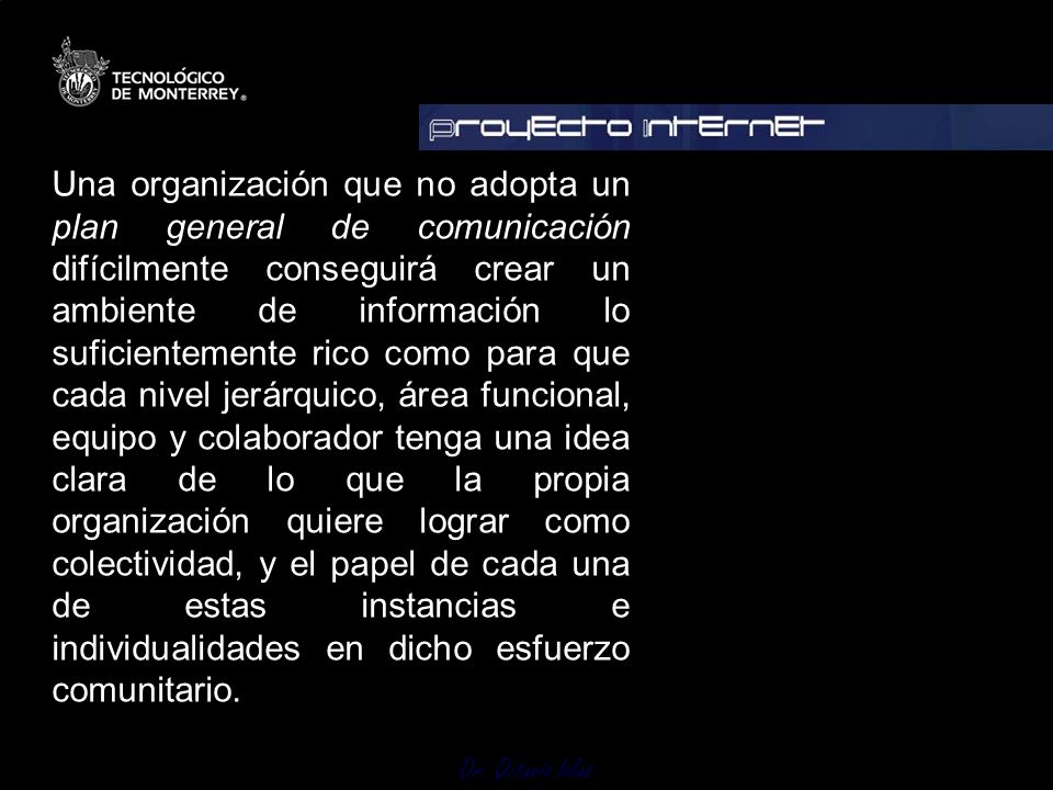 Una organización que no adopta un plan general de comunicación difícilmente conseguirá crear un ambiente de información lo suficientemente rico como para que cada nivel jerárquico, área funcional, equipo y colaborador tenga una idea clara de lo que la propia organización quiere lograr como colectividad, y el papel de cada una de estas instancias e individualidades en dicho esfuerzo comunitario.