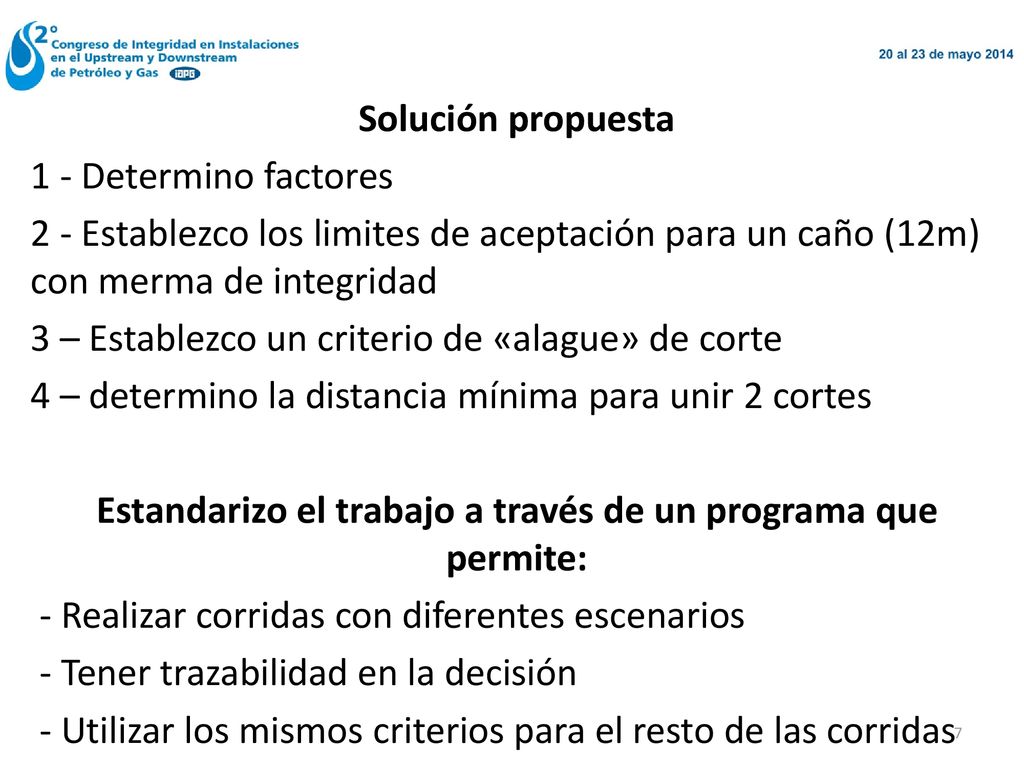 Solución propuesta 1 - Determino factores 2 - Establezco los limites de aceptación para un caño (12m) con merma de integridad 3 – Establezco un criterio de «alague» de corte 4 – determino la distancia mínima para unir 2 cortes Estandarizo el trabajo a través de un programa que permite: - Realizar corridas con diferentes escenarios - Tener trazabilidad en la decisión - Utilizar los mismos criterios para el resto de las corridas