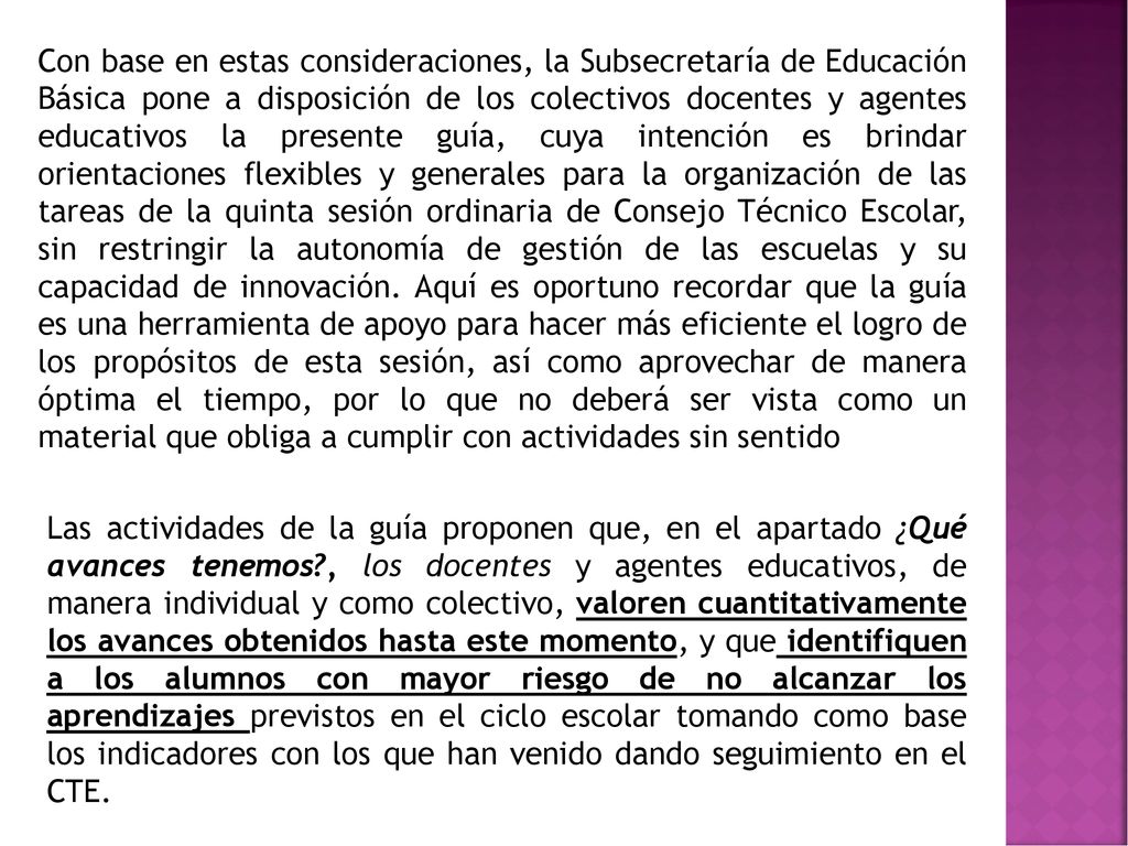 Con base en estas consideraciones, la Subsecretaría de Educación Básica pone a disposición de los colectivos docentes y agentes educativos la presente guía, cuya intención es brindar orientaciones flexibles y generales para la organización de las tareas de la quinta sesión ordinaria de Consejo Técnico Escolar, sin restringir la autonomía de gestión de las escuelas y su capacidad de innovación. Aquí es oportuno recordar que la guía es una herramienta de apoyo para hacer más eficiente el logro de los propósitos de esta sesión, así como aprovechar de manera óptima el tiempo, por lo que no deberá ser vista como un material que obliga a cumplir con actividades sin sentido
