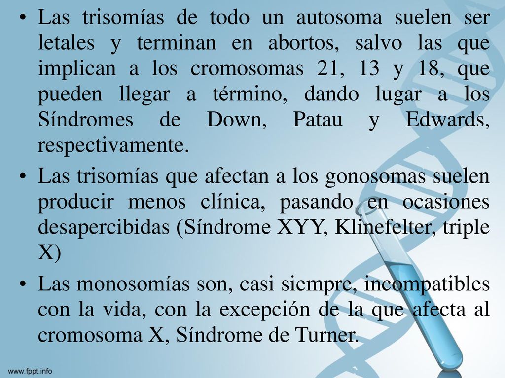 Las trisomías de todo un autosoma suelen ser letales y terminan en abortos, salvo las que implican a los cromosomas 21, 13 y 18, que pueden llegar a término, dando lugar a los Síndromes de Down, Patau y Edwards, respectivamente.