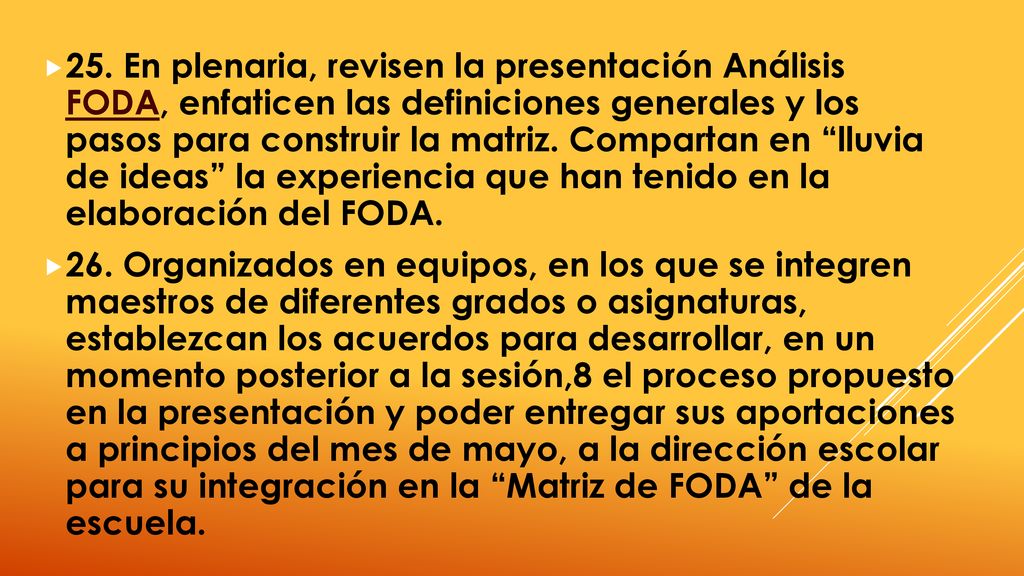 25. En plenaria, revisen la presentación Análisis FODA, enfaticen las definiciones generales y los pasos para construir la matriz. Compartan en lluvia de ideas la experiencia que han tenido en la elaboración del FODA.