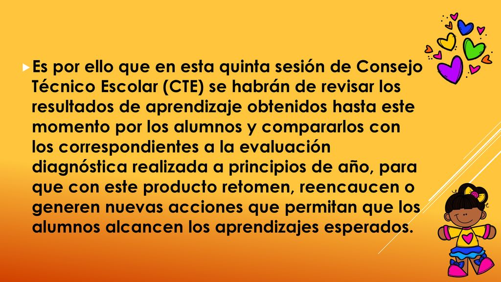 Es por ello que en esta quinta sesión de Consejo Técnico Escolar (CTE) se habrán de revisar los resultados de aprendizaje obtenidos hasta este momento por los alumnos y compararlos con los correspondientes a la evaluación diagnóstica realizada a principios de año, para que con este producto retomen, reencaucen o generen nuevas acciones que permitan que los alumnos alcancen los aprendizajes esperados.