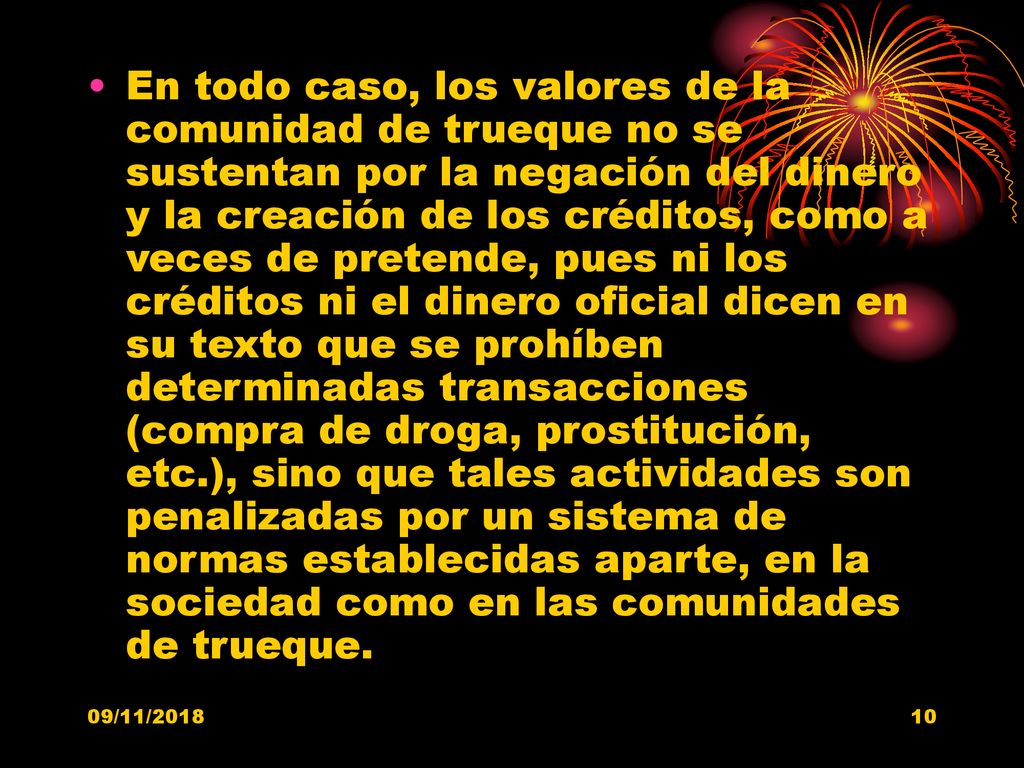 En todo caso, los valores de la comunidad de trueque no se sustentan por la negación del dinero y la creación de los créditos, como a veces de pretende, pues ni los créditos ni el dinero oficial dicen en su texto que se prohíben determinadas transacciones (compra de droga, prostitución, etc.), sino que tales actividades son penalizadas por un sistema de normas establecidas aparte, en la sociedad como en las comunidades de trueque.