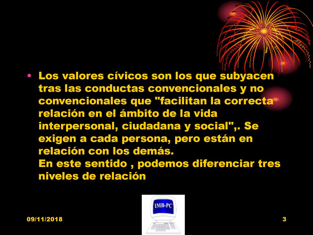 Los valores cívicos son los que subyacen tras las conductas convencionales y no convencionales que facilitan la correcta relación en el ámbito de la vida interpersonal, ciudadana y social ,. Se exigen a cada persona, pero están en relación con los demás. En este sentido , podemos diferenciar tres niveles de relación