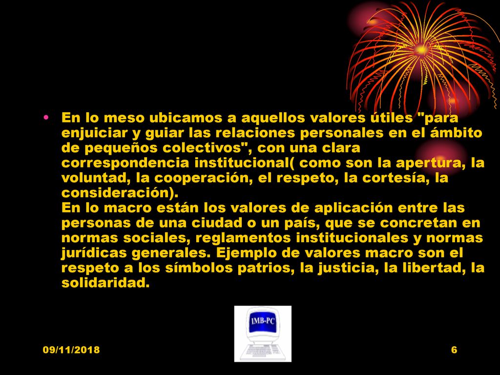 En lo meso ubicamos a aquellos valores útiles para enjuiciar y guiar las relaciones personales en el ámbito de pequeños colectivos , con una clara correspondencia institucional( como son la apertura, la voluntad, la cooperación, el respeto, la cortesía, la consideración). En lo macro están los valores de aplicación entre las personas de una ciudad o un país, que se concretan en normas sociales, reglamentos institucionales y normas jurídicas generales. Ejemplo de valores macro son el respeto a los símbolos patrios, la justicia, la libertad, la solidaridad.
