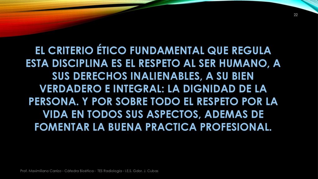 EL CRITERIO ÉTICO FUNDAMENTAL QUE REGULA ESTA DISCIPLINA ES EL RESPETO AL SER HUMANO, A SUS DERECHOS INALIENABLES, A SU BIEN VERDADERO E INTEGRAL: LA DIGNIDAD DE LA PERSONA. Y POR SOBRE TODO EL RESPETO POR LA VIDA EN TODOS SUS ASPECTOS, ADEMAS DE FOMENTAR LA BUENA PRACTICA PROFESIONAL.