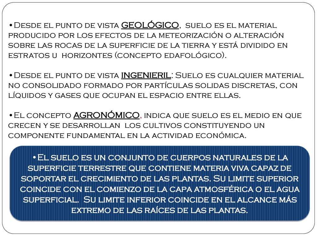 Desde el punto de vista GEOLÓGICO, suelo es el material producido por los efectos de la meteorización o alteración sobre las rocas de la superficie de la tierra y está dividido en estratos u horizontes (concepto edafológico).