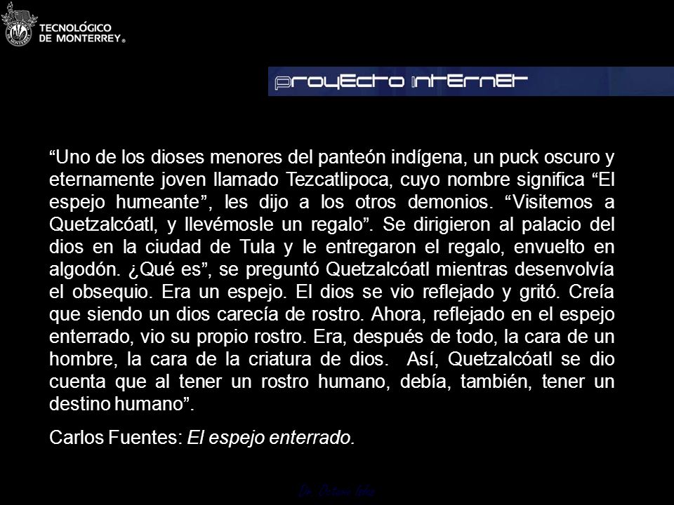 Uno de los dioses menores del panteón indígena, un puck oscuro y eternamente joven llamado Tezcatlipoca, cuyo nombre significa El espejo humeante , les dijo a los otros demonios. Visitemos a Quetzalcóatl, y llevémosle un regalo . Se dirigieron al palacio del dios en la ciudad de Tula y le entregaron el regalo, envuelto en algodón. ¿Qué es , se preguntó Quetzalcóatl mientras desenvolvía el obsequio. Era un espejo. El dios se vio reflejado y gritó. Creía que siendo un dios carecía de rostro. Ahora, reflejado en el espejo enterrado, vio su propio rostro. Era, después de todo, la cara de un hombre, la cara de la criatura de dios. Así, Quetzalcóatl se dio cuenta que al tener un rostro humano, debía, también, tener un destino humano .