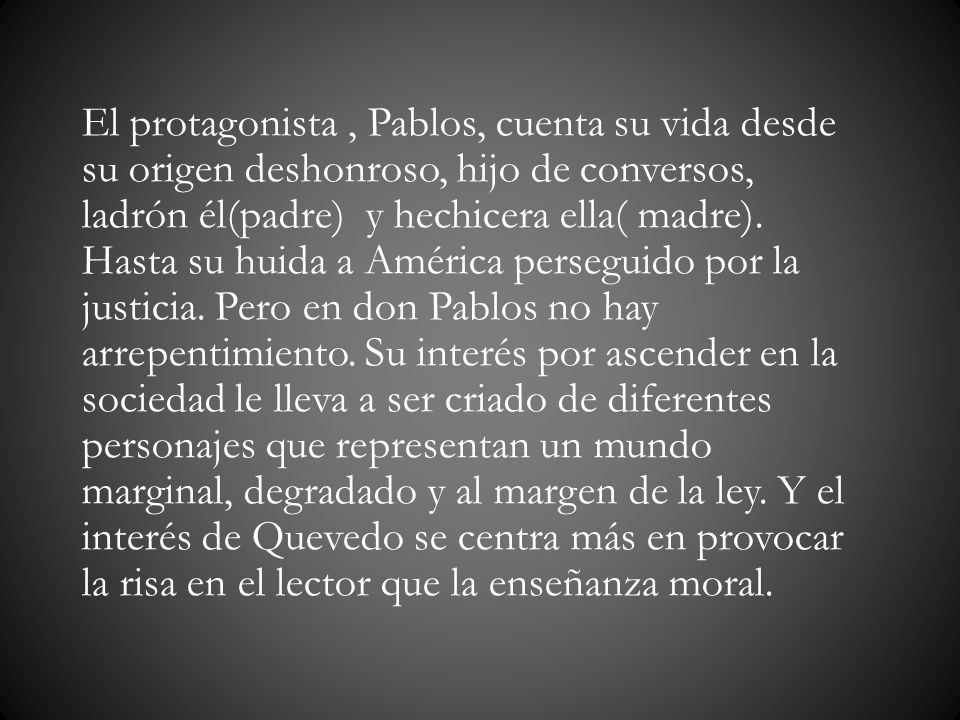 El protagonista , Pablos, cuenta su vida desde su origen deshonroso, hijo de conversos, ladrón él(padre) y hechicera ella( madre).