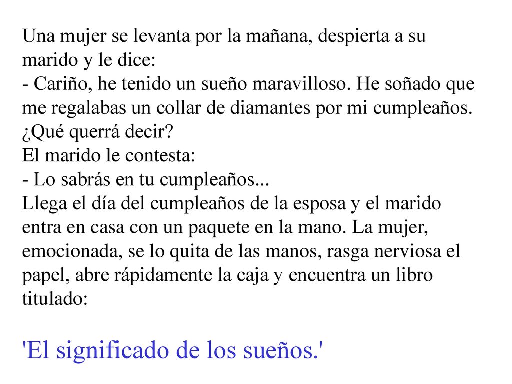 Una mujer se levanta por la mañana, despierta a su marido y le dice: - Cariño, he tenido un sueño maravilloso. He soñado que me regalabas un collar de diamantes por mi cumpleaños. ¿Qué querrá decir El marido le contesta: - Lo sabrás en tu cumpleaños... Llega el día del cumpleaños de la esposa y el marido entra en casa con un paquete en la mano. La mujer, emocionada, se lo quita de las manos, rasga nerviosa el papel, abre rápidamente la caja y encuentra un libro titulado: