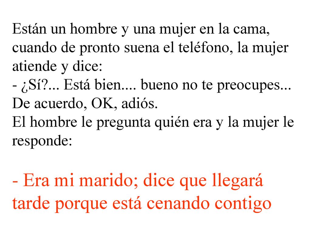 Están un hombre y una mujer en la cama, cuando de pronto suena el teléfono, la mujer atiende y dice: - ¿Sí ... Está bien.... bueno no te preocupes... De acuerdo, OK, adiós. El hombre le pregunta quién era y la mujer le responde: