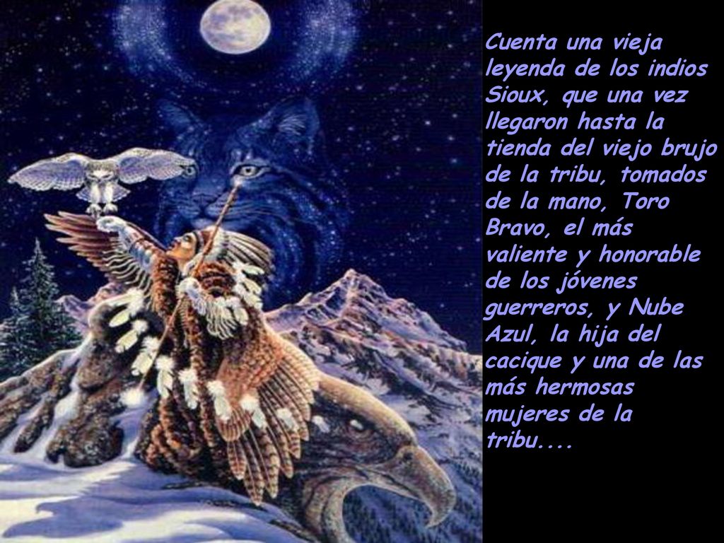 Cuenta una vieja leyenda de los indios Sioux, que una vez llegaron hasta la tienda del viejo brujo de la tribu, tomados de la mano, Toro Bravo, el más valiente y honorable de los jóvenes guerreros, y Nube Azul, la hija del cacique y una de las más hermosas mujeres de la tribu....