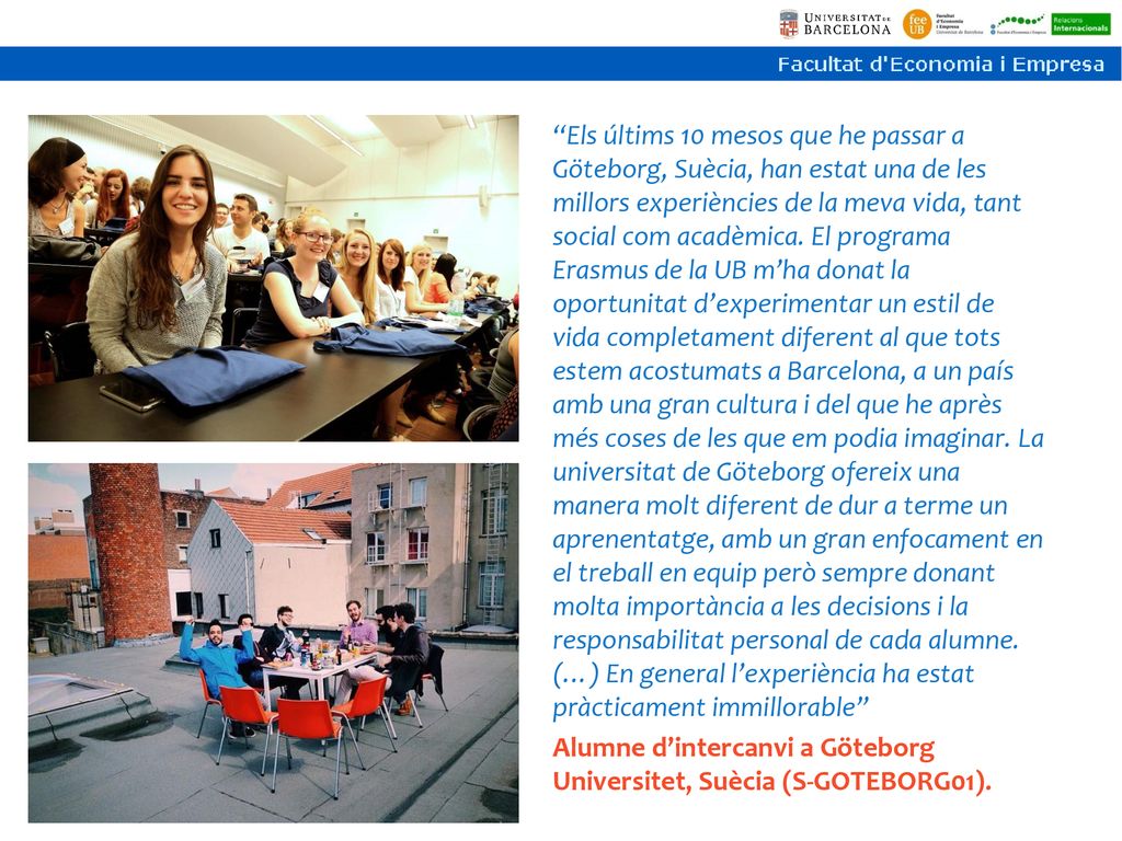 Els últims 10 mesos que he passar a Göteborg, Suècia, han estat una de les millors experiències de la meva vida, tant social com acadèmica. El programa Erasmus de la UB m’ha donat la oportunitat d’experimentar un estil de vida completament diferent al que tots estem acostumats a Barcelona, a un país amb una gran cultura i del que he après més coses de les que em podia imaginar. La universitat de Göteborg ofereix una manera molt diferent de dur a terme un aprenentatge, amb un gran enfocament en el treball en equip però sempre donant molta importància a les decisions i la responsabilitat personal de cada alumne. (…) En general l’experiència ha estat pràcticament immillorable