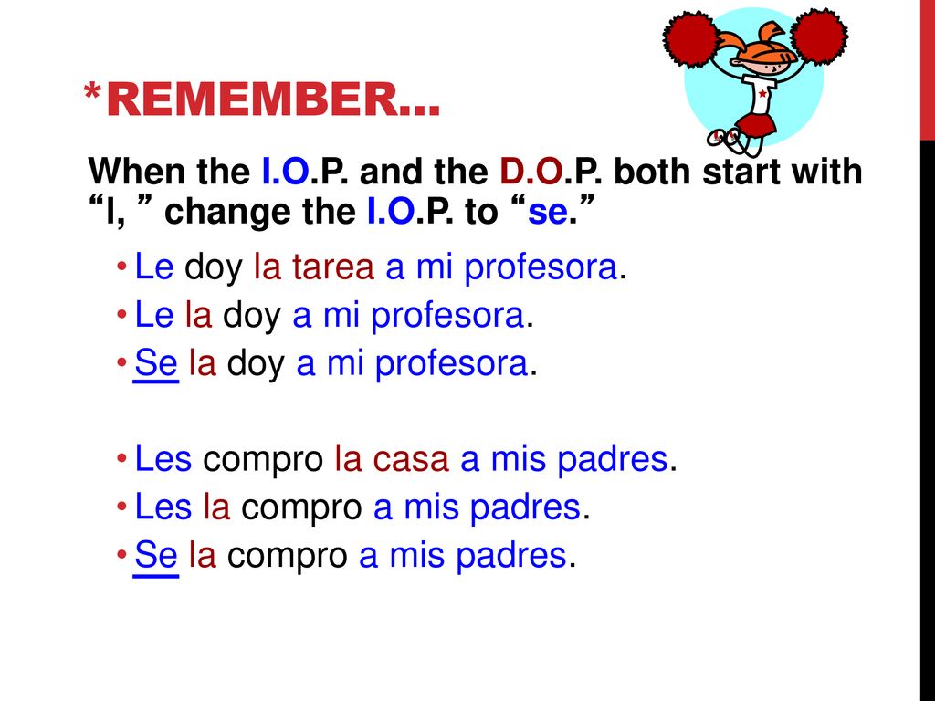 *Remember... When the I.O.P. and the D.O.P. both start with l, change the I.O.P. to se. Le doy la tarea a mi profesora.