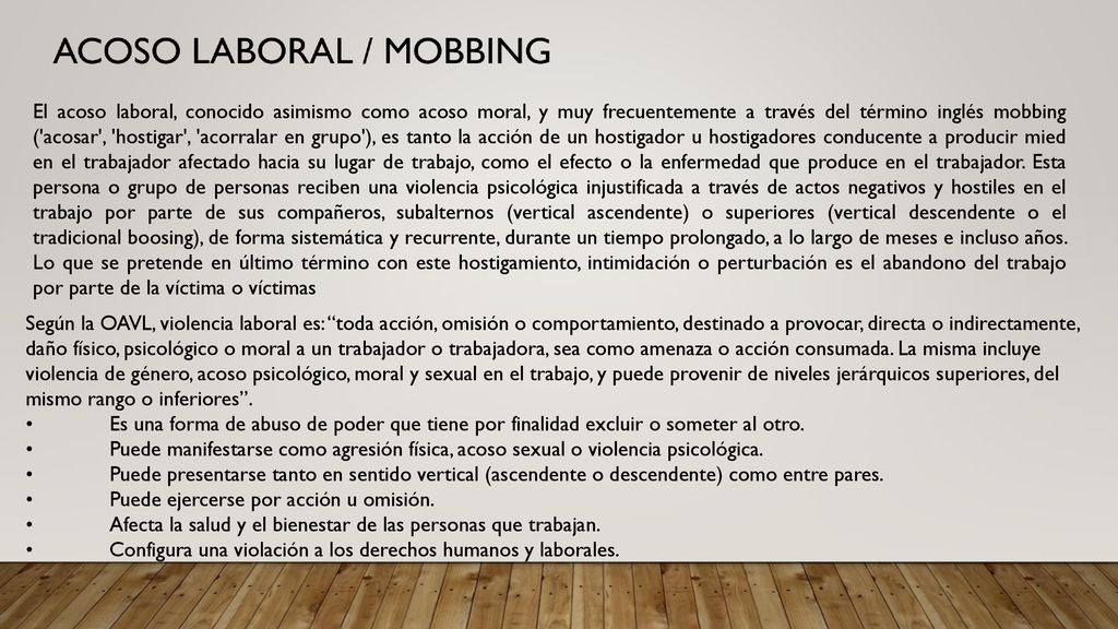 El acoso laboral, conocido asimismo como acoso moral, y muy frecuentemente a través del término inglés mobbing ( acosar , hostigar , acorralar en grupo ), es tanto la acción de un hostigador u hostigadores conducente a producir mied en el trabajador afectado hacia su lugar de trabajo, como el efecto o la enfermedad que produce en el trabajador. Esta persona o grupo de personas reciben una violencia psicológica injustificada a través de actos negativos y hostiles en el trabajo por parte de sus compañeros, subalternos (vertical ascendente) o superiores (vertical descendente o el tradicional boosing), de forma sistemática y recurrente, durante un tiempo prolongado, a lo largo de meses e incluso años. Lo que se pretende en último término con este hostigamiento, intimidación o perturbación es el abandono del trabajo por parte de la víctima o víctimas