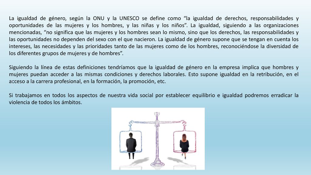 La igualdad de género, según la ONU y la UNESCO se define como la igualdad de derechos, responsabilidades y oportunidades de las mujeres y los hombres, y las niñas y los niños . La igualdad, siguiendo a las organizaciones mencionadas, no significa que las mujeres y los hombres sean lo mismo, sino que los derechos, las responsabilidades y las oportunidades no dependen del sexo con el que nacieron. La igualdad de género supone que se tengan en cuenta los intereses, las necesidades y las prioridades tanto de las mujeres como de los hombres, reconociéndose la diversidad de los diferentes grupos de mujeres y de hombres .