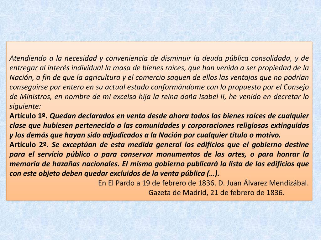 Atendiendo a la necesidad y conveniencia de disminuir la deuda pública consolidada, y de entregar al interés individual la masa de bienes raíces, que han venido a ser propiedad de la Nación, a fin de que la agricultura y el comercio saquen de ellos las ventajas que no podrían conseguirse por entero en su actual estado conformándome con lo propuesto por el Consejo de Ministros, en nombre de mi excelsa hija la reina doña Isabel II, he venido en decretar lo siguiente: