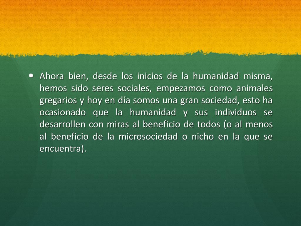 Ahora bien, desde los inicios de la humanidad misma, hemos sido seres sociales, empezamos como animales gregarios y hoy en día somos una gran sociedad, esto ha ocasionado que la humanidad y sus individuos se desarrollen con miras al beneficio de todos (o al menos al beneficio de la microsociedad o nicho en la que se encuentra).