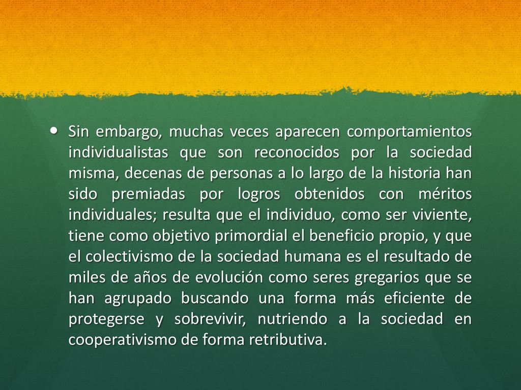 Sin embargo, muchas veces aparecen comportamientos individualistas que son reconocidos por la sociedad misma, decenas de personas a lo largo de la historia han sido premiadas por logros obtenidos con méritos individuales; resulta que el individuo, como ser viviente, tiene como objetivo primordial el beneficio propio, y que el colectivismo de la sociedad humana es el resultado de miles de años de evolución como seres gregarios que se han agrupado buscando una forma más eficiente de protegerse y sobrevivir, nutriendo a la sociedad en cooperativismo de forma retributiva.