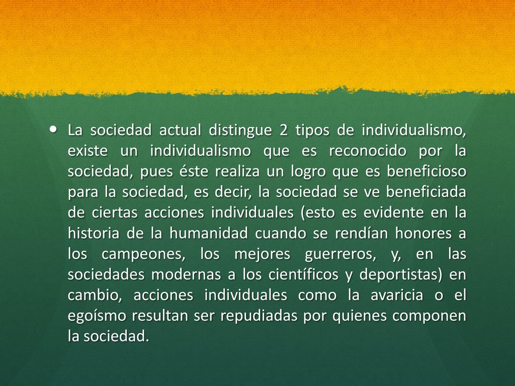 La sociedad actual distingue 2 tipos de individualismo, existe un individualismo que es reconocido por la sociedad, pues éste realiza un logro que es beneficioso para la sociedad, es decir, la sociedad se ve beneficiada de ciertas acciones individuales (esto es evidente en la historia de la humanidad cuando se rendían honores a los campeones, los mejores guerreros, y, en las sociedades modernas a los científicos y deportistas) en cambio, acciones individuales como la avaricia o el egoísmo resultan ser repudiadas por quienes componen la sociedad.