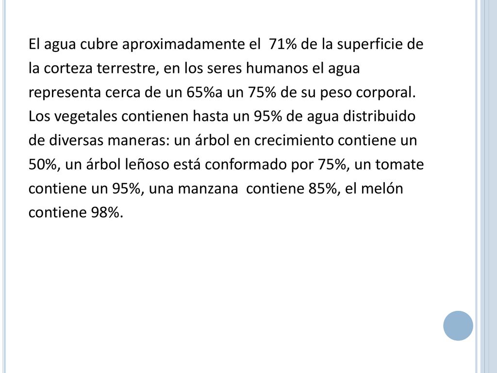 El agua cubre aproximadamente el 71% de la superficie de la corteza terrestre, en los seres humanos el agua representa cerca de un 65%a un 75% de su peso corporal.