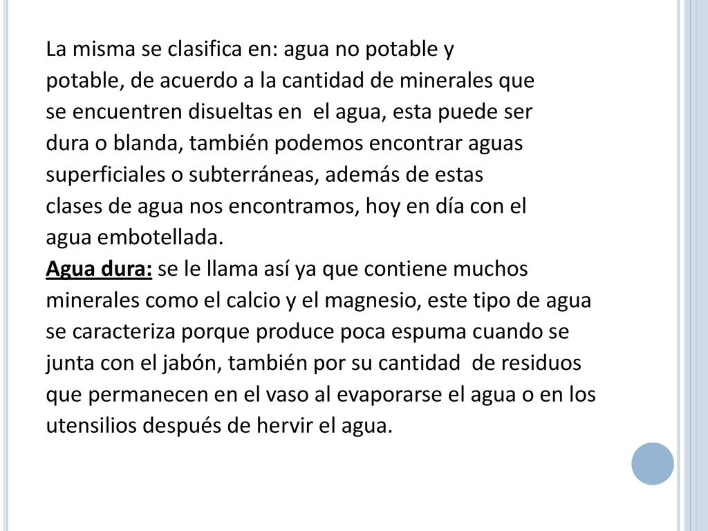La misma se clasifica en: agua no potable y potable, de acuerdo a la cantidad de minerales que se encuentren disueltas en el agua, esta puede ser dura o blanda, también podemos encontrar aguas superficiales o subterráneas, además de estas clases de agua nos encontramos, hoy en día con el agua embotellada.
