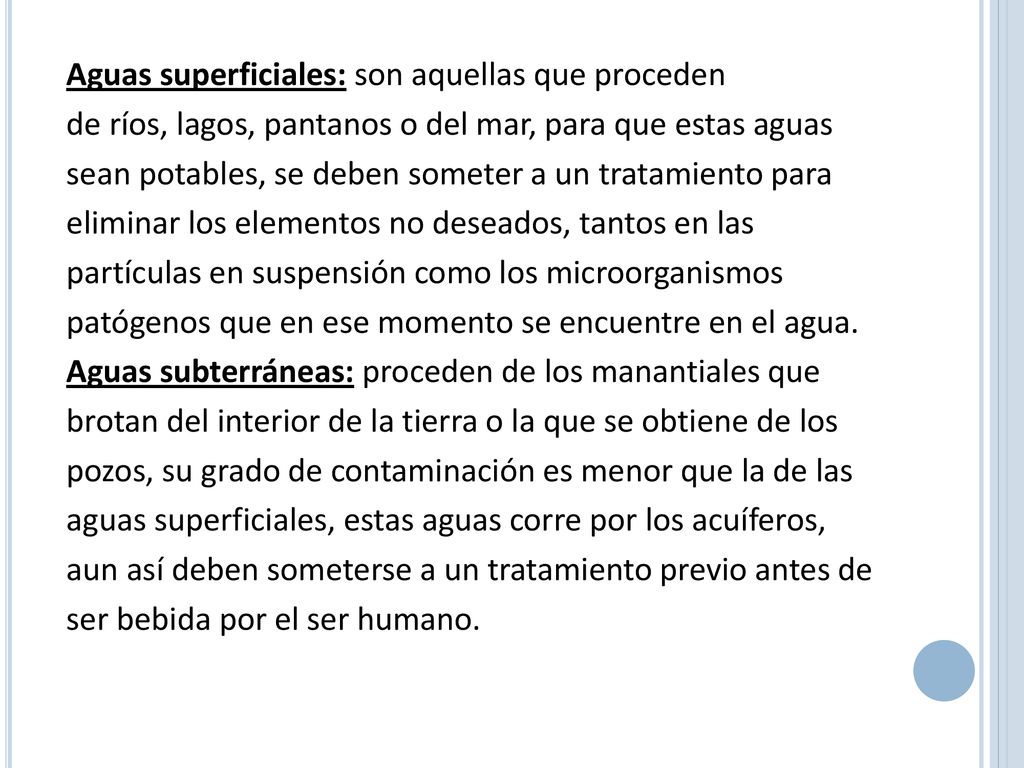Aguas superficiales: son aquellas que proceden de ríos, lagos, pantanos o del mar, para que estas aguas sean potables, se deben someter a un tratamiento para eliminar los elementos no deseados, tantos en las partículas en suspensión como los microorganismos patógenos que en ese momento se encuentre en el agua.