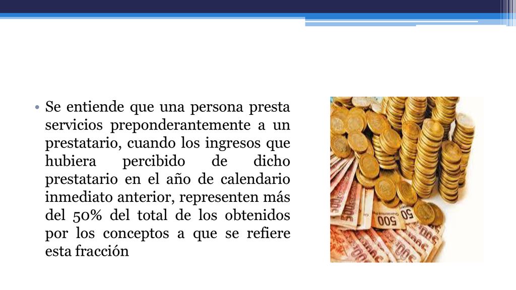 Se entiende que una persona presta servicios preponderantemente a un prestatario, cuando los ingresos que hubiera percibido de dicho prestatario en el año de calendario inmediato anterior, representen más del 50% del total de los obtenidos por los conceptos a que se refiere esta fracción