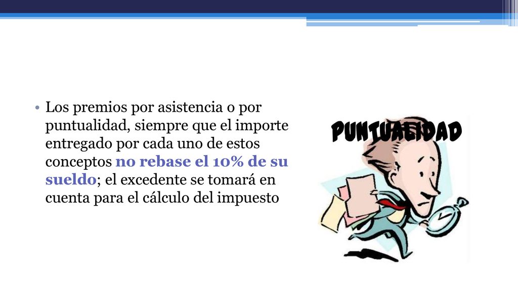 Los premios por asistencia o por puntualidad, siempre que el importe entregado por cada uno de estos conceptos no rebase el 10% de su sueldo; el excedente se tomará en cuenta para el cálculo del impuesto