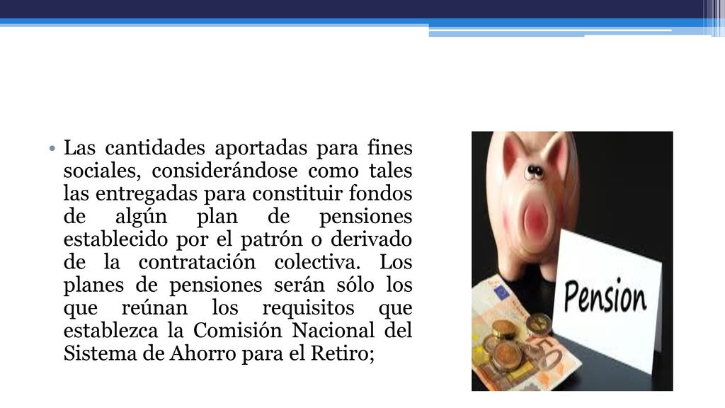 Las cantidades aportadas para fines sociales, considerándose como tales las entregadas para constituir fondos de algún plan de pensiones establecido por el patrón o derivado de la contratación colectiva.
