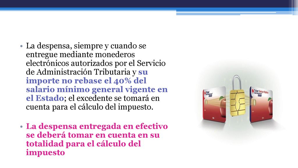 La despensa, siempre y cuando se entregue mediante monederos electrónicos autorizados por el Servicio de Administración Tributaria y su importe no rebase el 40% del salario mínimo general vigente en el Estado; el excedente se tomará en cuenta para el cálculo del impuesto.