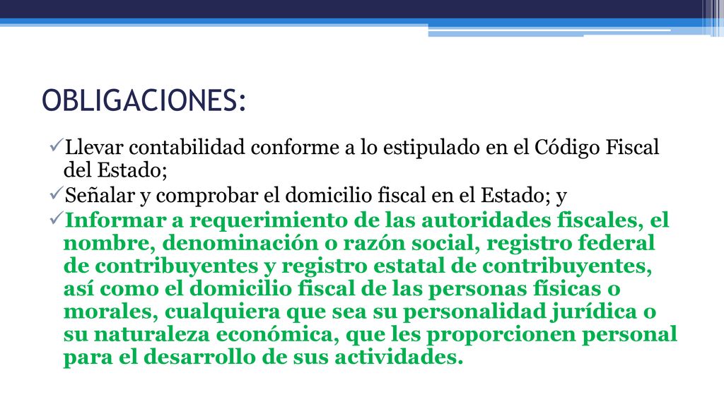 OBLIGACIONES: Llevar contabilidad conforme a lo estipulado en el Código Fiscal del Estado; Señalar y comprobar el domicilio fiscal en el Estado; y.