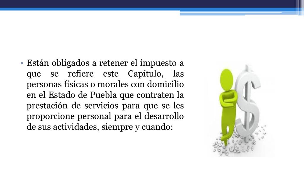 Están obligados a retener el impuesto a que se refiere este Capítulo, las personas físicas o morales con domicilio en el Estado de Puebla que contraten la prestación de servicios para que se les proporcione personal para el desarrollo de sus actividades, siempre y cuando: