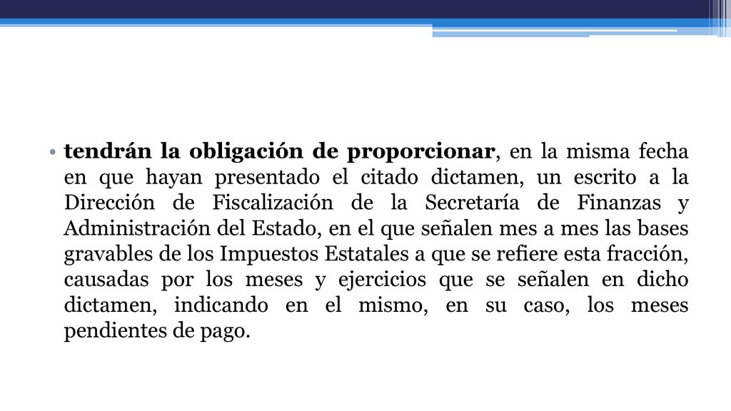 tendrán la obligación de proporcionar, en la misma fecha en que hayan presentado el citado dictamen, un escrito a la Dirección de Fiscalización de la Secretaría de Finanzas y Administración del Estado, en el que señalen mes a mes las bases gravables de los Impuestos Estatales a que se refiere esta fracción, causadas por los meses y ejercicios que se señalen en dicho dictamen, indicando en el mismo, en su caso, los meses pendientes de pago.