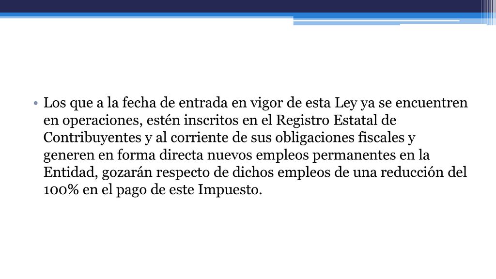Los que a la fecha de entrada en vigor de esta Ley ya se encuentren en operaciones, estén inscritos en el Registro Estatal de Contribuyentes y al corriente de sus obligaciones fiscales y generen en forma directa nuevos empleos permanentes en la Entidad, gozarán respecto de dichos empleos de una reducción del 100% en el pago de este Impuesto.