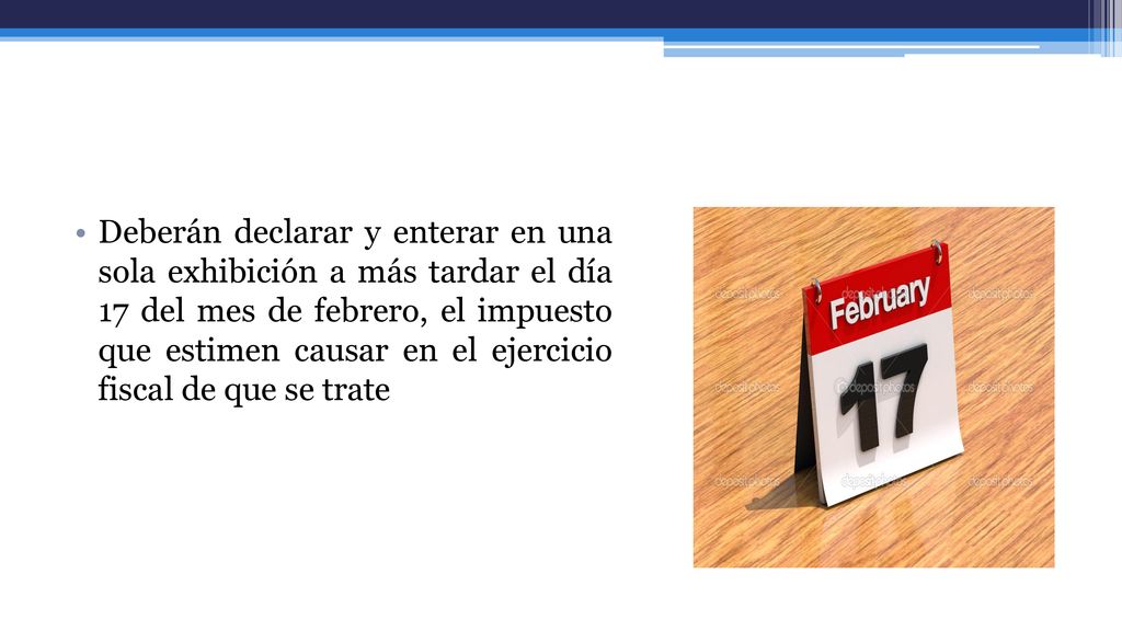 Deberán declarar y enterar en una sola exhibición a más tardar el día 17 del mes de febrero, el impuesto que estimen causar en el ejercicio fiscal de que se trate