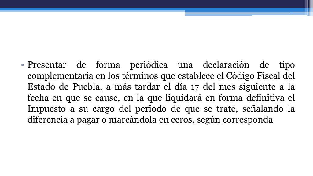 Presentar de forma periódica una declaración de tipo complementaria en los términos que establece el Código Fiscal del Estado de Puebla, a más tardar el día 17 del mes siguiente a la fecha en que se cause, en la que liquidará en forma definitiva el Impuesto a su cargo del periodo de que se trate, señalando la diferencia a pagar o marcándola en ceros, según corresponda