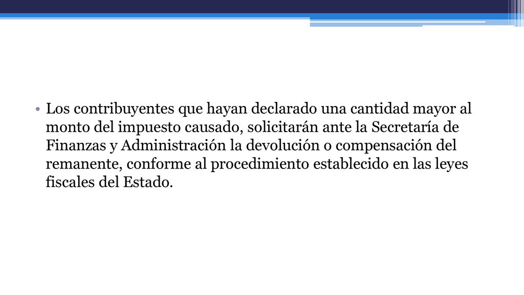 Los contribuyentes que hayan declarado una cantidad mayor al monto del impuesto causado, solicitarán ante la Secretaría de Finanzas y Administración la devolución o compensación del remanente, conforme al procedimiento establecido en las leyes fiscales del Estado.