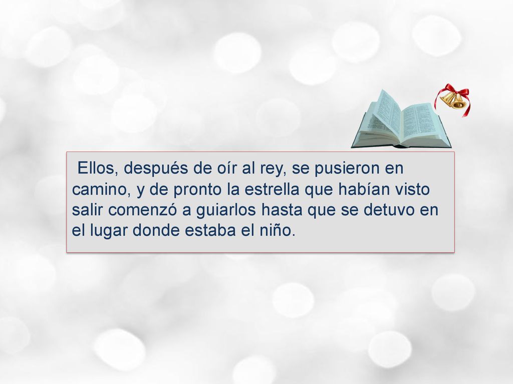 Ellos, después de oír al rey, se pusieron en camino, y de pronto la estrella que habían visto salir comenzó a guiarlos hasta que se detuvo en el lugar donde estaba el niño.