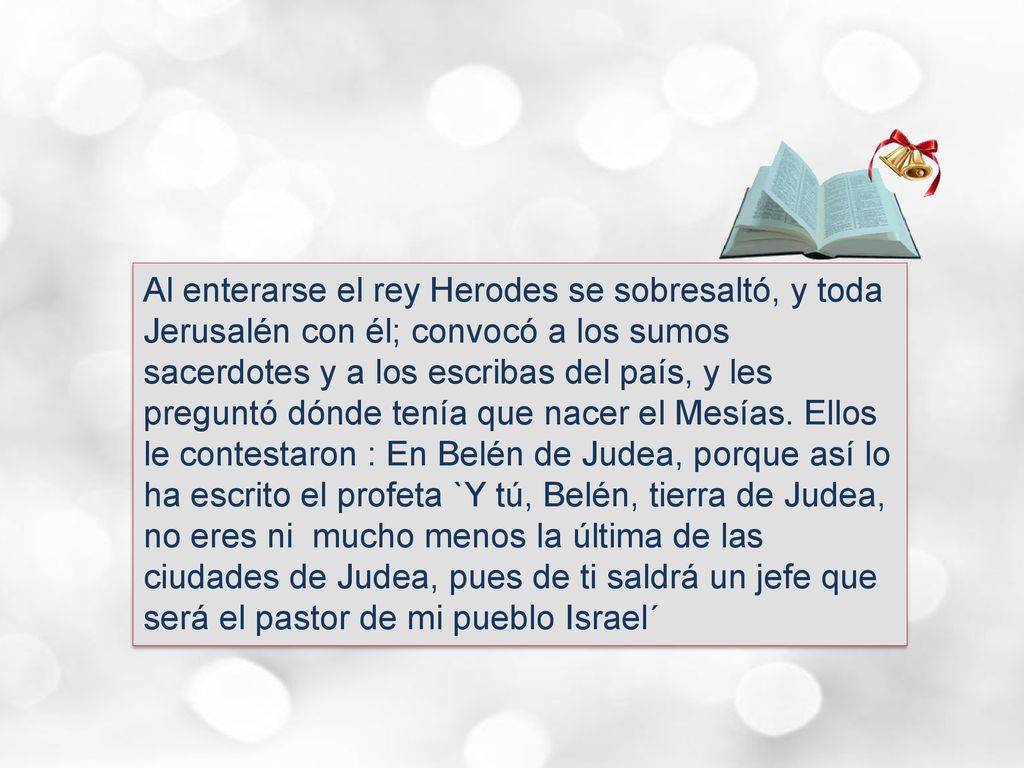 Al enterarse el rey Herodes se sobresaltó, y toda Jerusalén con él; convocó a los sumos sacerdotes y a los escribas del país, y les preguntó dónde tenía que nacer el Mesías.