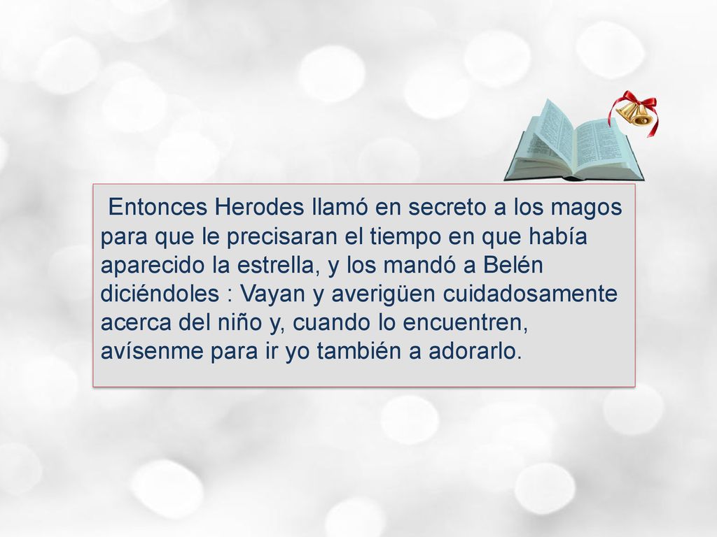 Entonces Herodes llamó en secreto a los magos para que le precisaran el tiempo en que había aparecido la estrella, y los mandó a Belén diciéndoles : Vayan y averigüen cuidadosamente acerca del niño y, cuando lo encuentren, avísenme para ir yo también a adorarlo.
