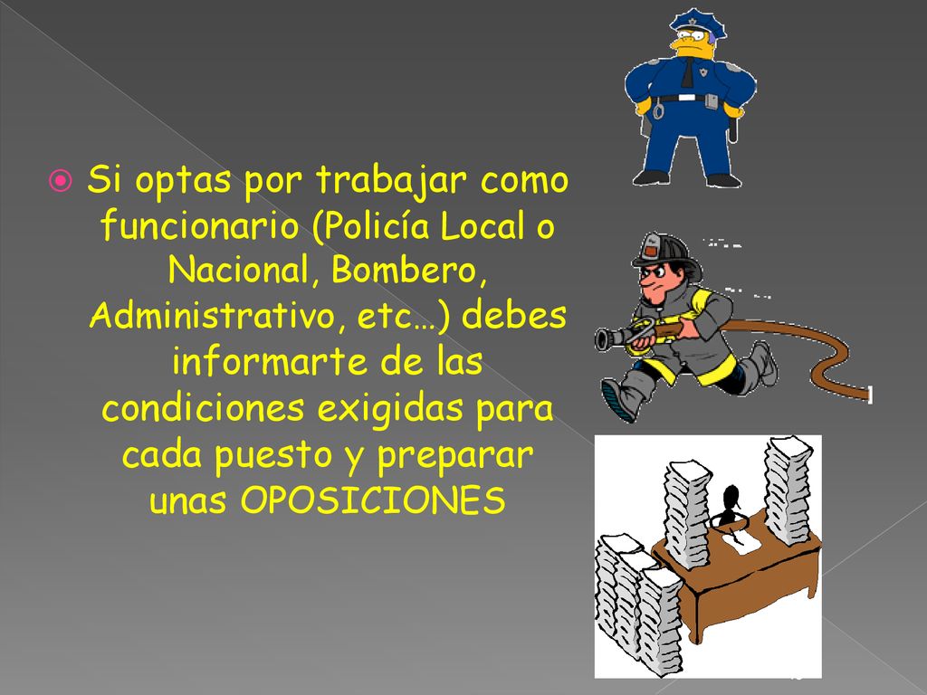 Si optas por trabajar como funcionario (Policía Local o Nacional, Bombero, Administrativo, etc…) debes informarte de las condiciones exigidas para cada puesto y preparar unas OPOSICIONES