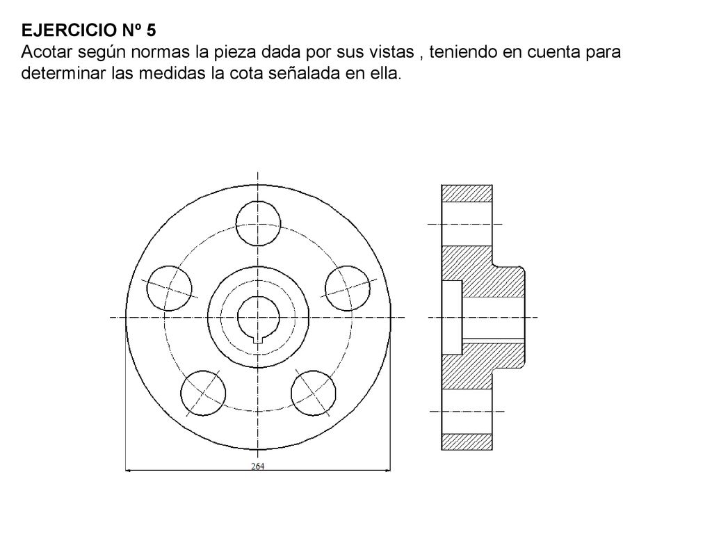 EJERCICIO Nº 5 Acotar según normas la pieza dada por sus vistas , teniendo en cuenta para determinar las medidas la cota señalada en ella.