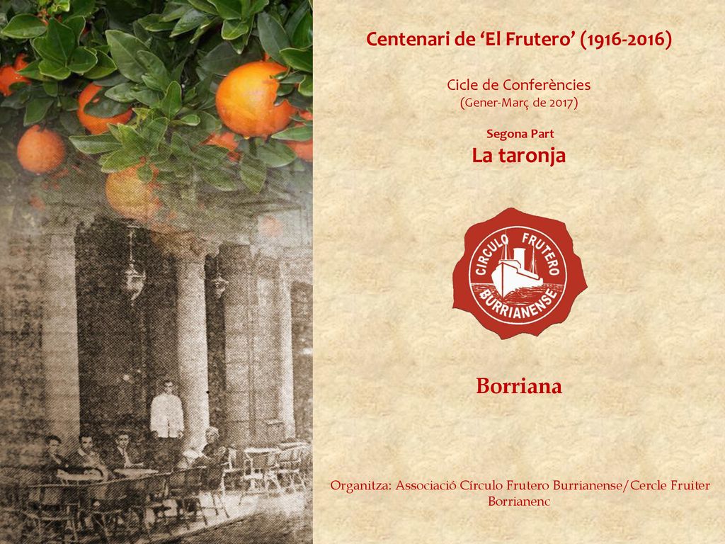 Centenari de ‘El Frutero’ ( ) Cicle de Conferències (Gener-Març de 2017) Segona Part La taronja Borriana Organitza: Associació Círculo Frutero Burrianense/Cercle Fruiter Borrianenc