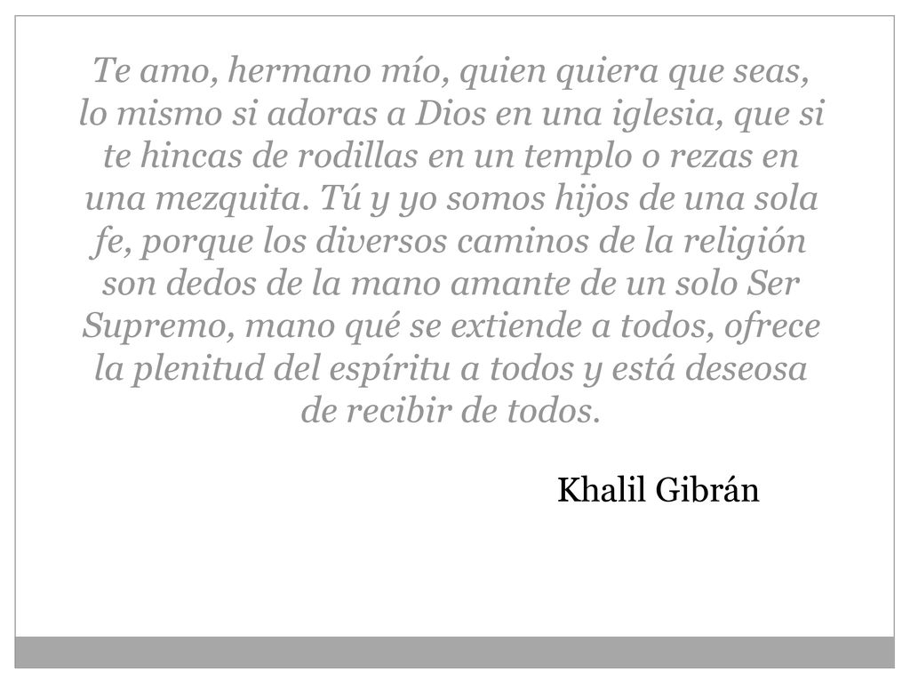 Te amo, hermano mío, quien quiera que seas, lo mismo si adoras a Dios en una iglesia, que si te hincas de rodillas en un templo o rezas en una mezquita. Tú y yo somos hijos de una sola fe, porque los diversos caminos de la religión son dedos de la mano amante de un solo Ser Supremo, mano qué se extiende a todos, ofrece la plenitud del espíritu a todos y está deseosa de recibir de todos.
