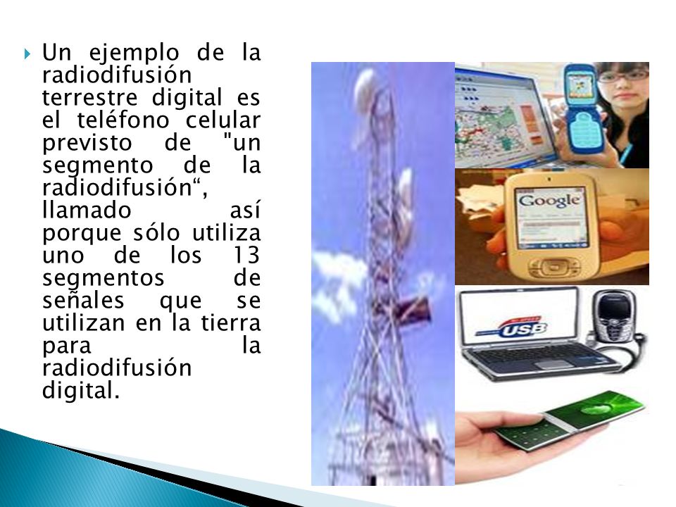 Un ejemplo de la radiodifusión terrestre digital es el teléfono celular previsto de un segmento de la radiodifusión , llamado así porque sólo utiliza uno de los 13 segmentos de señales que se utilizan en la tierra para la radiodifusión digital.