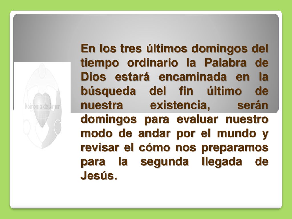 En los tres últimos domingos del tiempo ordinario la Palabra de Dios estará encaminada en la búsqueda del fin último de nuestra existencia, serán domingos para evaluar nuestro modo de andar por el mundo y revisar el cómo nos preparamos para la segunda llegada de Jesús.