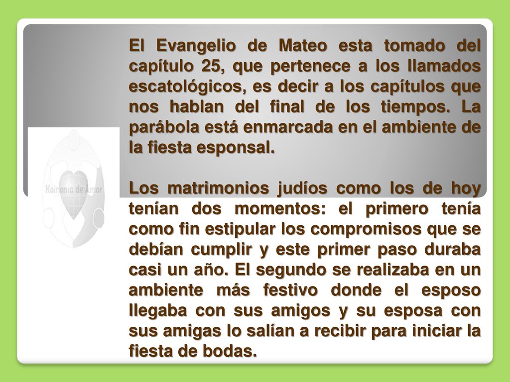 El Evangelio de Mateo esta tomado del capítulo 25, que pertenece a los llamados escatológicos, es decir a los capítulos que nos hablan del final de los tiempos. La parábola está enmarcada en el ambiente de la fiesta esponsal.
